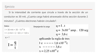 Ejercicio
Si la intensidad de corriente que circula a través de la sección de un
conductor es 30 mA, ¿Cuanta carga habrá atravesado dicha sección durante 2
minutos?. ¿Cuántos electrones habrán circulado?.
Despejando la carga
Datos:
q = ?
 