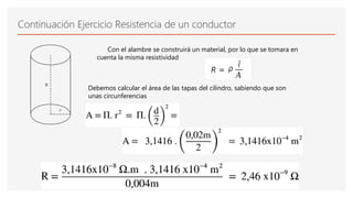 Continuación Ejercicio Resistencia de un conductor
Con el alambre se construirá un material, por lo que se tomara en
cuenta la misma resistividad
Debemos calcular el área de las tapas del cilindro, sabiendo que son
unas circunferencias
 
