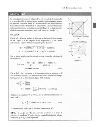 2.2 DEFORMACiÓN UNITARIA 73zyxwvut
La placa que se muestra en la figura 2-7zyxwvutsrqponmlkjihgfedcbaZYXWVUTSRQPONMLKJIHGFEDCBA
a está conectada de manera fija
a lo largo dezyxwvutsrqponmlkjihgfedcbaZYXWVUTSRQPONMLKJIHGFEDCBA
AB y se sostiene sobre las guías horizontales en sus par-
tes superior e inferior, AD y Be. Si experimenta un desplazamiento
horizontal uniforme de 2 mm en su lado derecho CD, determine (a) la
deformación unitaria normal promedio a lo largo de la diagonal A C y
(b) la deformación unitaria cortante en E respecto a los ejes x, y.
SOLUCiÓNzyxwvutsrqponmlkjihgfedcbaZYXWVUTSRQPONMLKJIHGFEDCBA
Parte (a). Cuando la placa se deforma, la diagonal A C se convierte
en AC', figura 2-7b. La longitud de las diagonales AC y AC' puede
determinarse a partir del teorema de Pitágoras. Se tiene
AC = V(0.150 m? + (0.150 m? = 0.21213 m
AC' = V(0.150 m? + (0.152 m)2 = 0.21355 m
Por lo tanto, la deformación unitaria normal promedio a lo largo de
la diagonal es
( )
_ AC' - AC _ 0.21355 m - 0.21213 m
EAC prom - AC - 0.21213 m
= 0.00669 rnm/mm Resp.
y
E
x
•
Parte (b). Para encontrar la deformación unitaria cortante en E
con respecto a los ejes x y y, primero es necesario determinar el ángu-
lo 8' después de la deformación, figura 2-7b. Se tiene
tan (~) = 76 mm
2 75mm
8' = 90.759° = C;o}90.7590
) = 1.58404 rad
Aplicando la ecuación 2-3, se obtiene que la deformación unitaria cor-
tante en E es
1T
l'xy = '2 - 1.58404 rad = -0.0132 rad Resp.
El signo negativo indica que el ángulo 8' es mayor de 90°.zyxwvutsrqponmlkjihgfedcbaZYXWVUTSRQPONMLKJIHGF
NOTA: Si los ejes x y y fueran horizontal y vertical en el punto E,
entonces el ángulo de 90° entre los ejes no cambiaría debido a la de-
formación, y así l'xy = O en el punto E.
Tzyxwvutsrqponmlkjihgfed
A
150mm
1
B e
[--150 mm---j f--2 mm
(a)
Figura 2-'
 