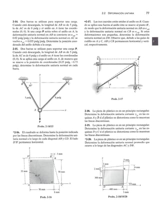 2-14. Dos barras se utilizan para soportar una carga.
Cuando está descargada, la longitud dezyxwvutsrqponmlkjihgfedcbaZYXWVUTSRQPONMLKJIHGFEDCBA
AB es de 5 pulg,
la de AC es de 8 pulgzyxwvutsrqponmlkjihgfedcbaZYXWVUTSRQPONMLKJIHGFEDCBA
y el anillo en A tiene las coorde-
nadas (O, O). Si una carga P actúa sobre el anillo en A, la
deformación unitaria normal en AB se convierte en EABzyxwvutsrqponmlkjihgfedcbaZYXWVUTSRQPONMLKJIHGFEDCBA
=
0.02 pulg/pulg y la deformación unitaria normal en AC se
vuelve EAC = 0.035 pulg/pulg, Determine la posición coor-
denada del anillo debida a la carga.
2-15. Dos barras se utilizan para soportar una carga P.
Cuando está descargada, la longitud de AB es de 5 pulg,
la de A e es de 8 pulg y el anillo en A tiene las coordenadas
(O, O). Si se aplica una carga al anillo en A, de manera que
se mueve a la posición de coordenadas (0.25 pulg, -0.73
pulg), determine la deformación unitaria normal en cada
barra.
y
p
Probs.2-14/15
*2-16. El cuadrado se deforma hasta la posición indicada
por las líneas discontinuas. Determine la deformación uni-
taria normal a lo largo de cada diagonal AB y CD. El lado
D' B' permanece horizontal.
Prob.2·16
2.2 DEFORMACiÓN UNITARIA 77
-2-17. Las tres cuerdas están unidas al anillo en B. Cuan-
do se aplica una fuerza al anillo éste se mueve al punto B',
de modo que la deformación unitaria normal en AB es € AB
Y la deformación unitaria normal en CB es € CB' Si estas
deformaciones son pequeñas, determine la deformación
unitaria normal en DB. Observe que, debido a las guías de
rodillo en A y e, AB y CB permanecen horizontal y verti-
cal, respectivamente.
A'l B'zyxwvutsrq
~---------------~
/,/ I
B
I
I
I
I
D e
Prob.2-17
2-18. La pieza de plástico es en un principio rectangular.
Determine la deformación unitaria cortante 'Yxy en las es-
quinas A y B si el plástico se distorsiona como 10muestran
las líneas discontinuas.
2-19. La pieza de plástico es en un principio rectangular.
Determine la deformación unitaria cortante 'Y
xy en las es-
quinas D y C si el plástico se distorsiona como lo muestran
las líneas discontinuas.
*2-20. La pieza de plástico es en un principio rectangular.
Determine la deformación unitaria normal promedio que
ocurre a lo largo de las diagonales AC y DB.
2mmi'~m.,-----------r! J4mm
e : !
I
I
300mm! !
1 --~
TImm x
~400mm~
3mm
Probs, 2-18/19/20
 