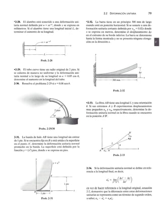 *2-28. El alambre está sometido a una deformación uni-
taria normal definida porzyxwvutsrqponmlkjihgfedcbaZYXWVUTSRQPONMLKJIHGFEDCBA
e = xe-x', donde x se expresa en
milímetros. Si el alambre tiene una longitud inicial L, de-
terminar el aumento de su longitud.
x
Prob.2-28
-2-29. El tubo curvo tiene un radio original de 2 pies. Si
se calienta de manera no uniformezyxwvutsrqponmlkjihgfedcbaZYXWVUTSRQPONMLKJIHGFEDCBA
y la deformación uni-
taria normal a lo largo de su longitud es E = 0.05 cos (),
determine el aumento en la longitud del tubo.
2-30. Resuelva el problema 2-29 si € = 0.08 sen ().
Probs. 2-29/30
2-31. La banda de hule AB tiene una longitud sin estirar
de 1 pie. Si se encuentra fija enzyxwvutsrqponmlkjihgfedcbaZYXWVUTSRQPONMLKJIHGFEDCBA
B y está unida a la superficie
en el punto A', determine la deformación unitaria normal
promedio en la banda. La superficie está definida por la
función y = (x2) pies, donde x se expresa en pies.
1 pie
-----'---x
Prob.2-31
2.2 DEFORMACiÓN UNITARIAzyxwvutsrqponmlkj
79
*2-32. La barra tiene en un principio 300 mm de largo
cuando está en posición horizontal. Si se somete a una de-
formación unitaria cortante definida por 'rxy
= 0.02x donde
x se expresa en metros, determine el desplazamiento 6y
en el extremo de su borde inferior. La barra se distorsiona
hasta la forma mostrada y no se presenta ninguna elonga- •
ción en la dirección x.
y
I
Prob.2-32
-2-33. La fibra AB tiene una longitud L y una orientación
(). Si sus extremos A y B experimentan desplazamientos
muy pequeños uA Y VE' respectivamente, determine la de-
formación unitaria normal en la fibra cuando se encuentra
en la posición A'B'.
y
Prob.2-33
2-34. Si la deformación unitaria normal se define en refe-
rencia a la longitud final, es decir,
, ,(6S' - 6S)
En = lím A'
p ...•p' uS
en vez de hacer referencia a la longitud original, ecuación
2-2, demuestre que la diferencia entre estas deformaciones
unitarias se representa como un término de segundo orden,
a saber, En - E~ = EnE~.
 