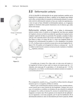 66 CAPíTULO 2 DEFORMACiÓNzyxwvutsrqponmlkjihgfedcbaZYXWVUTSRQPONMLKJIHGFEDCBA
nzyxwvutsrqponmlkjihgfedcbaZYXWVUTSRQPONMLKJIHGFEDCBA
Cuerpo no deformado
(a)
Cuerpo deformado
(b)
Figura 2-1zyxwvutsrqponmlkjihgfedcbaZYXWVUTSRQPONMLKJIHGFEDCBA
2.2zyxwvutsrqponmlkjihgfedcbaZYXWVUTSRQPONMLKJIHGFEDCBA
Deformación unitaria
A fin de describir la deformación de un cuerpo mediante cambios en la
longitud de los segmentos de línea y cambios en los ángulos que existen
entre ellos, se desarrollará el concepto de deformación unitaria. La medi-
ción real de la deformación unitaria se hace por medio de experimentos,
y una vez que se haya obtenido la deformación unitaria, en el siguiente
capítulo se mostrará cómo puede relacionarse con el esfuerzo que actúa
dentro del cuerpo.
Deformación unitaria normal. Si se define la deformación
unitaria normal como el cambio en la longitud de una línea por unidad
de longitud, entonces no habrá necesidad de especificar la longitud real de
cualquier segmento de línea en particular. Por ejemplo, considere la línea
AB que está contenida dentro del cuerpo sin deformar de la figura 2-1a.
Esta línea se ubica a lo largo del eje n y tiene una longitud inicial ~s.
Después de la deformación, los puntoszyxwvutsrqponmlkjihgfedcbaZYXWV
A y B se desplazan a los puntos
A' y B', y la línea recta se convierte en una curva con una longitud de Ss',
figura 2-1b. El cambio en la longitud de la línea es entonces Ss' - ~s. Si
se define la deformación unitaria normal promedio mediante el símbolo
E
prom
(épsilon), entonces
Lls' - LlszyxwvutsrqponmlkjihgfedcbaZYXWVUTSRQPONMLKJIHGFEDCBA
D..s
(2-1)
Eprom =
A medida que el punto B se elige cada vez más cerca del punto A,
la longitud de la línea se hace cada vez menor, de manera que Lls ~ o.
Además, esto causa que B' se aproxime a A', de modo que Ss' ~ o. Por
consiguiente, en el límite, la deformación unitaria normal en el punto A
y en la dirección de n es
Lls' - ~s
~s
E = lím
B-'> A a lo largo de n
(2-2)
Por consiguiente, cuando E (o E
prom
) es positiva, la línea inicial se alargará
mientras que si E es negativa, la línea se contrae.
Observe que la deformación unitaria normal es una cantidad adimen-
sional, puesto que es una relación de dos longitudes. Aunque éste sea el
caso, en ocasiones se establece en términos de una relación de unidades
de longitud. Si se utiliza el sistema SI, entonces la unidad básica para la
longitud es el metro (m). Por lo general, en la mayoría de las aplicacio-
nes de ingeniería E será muy pequeña, por lo que las mediciones de la
deformación unitaria se dan en micrometros por metro (/Lm/m), donde
 