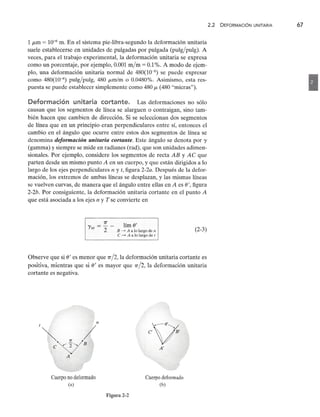 1zyxwvutsrqponmlkjihgfedcbaZYXWVUTSRQPONMLKJIHGFEDCBA
¡Lm = 10-6 m. En el sistema pie-libra-segundo la deformación unitaria
suele establecerse en unidades de pulgadas por pulgada (pulg/pulg). A
veces, para el trabajo experimental, la deformación unitaria se expresa
como un porcentaje, por ejemplo, 0.001 m/m = 0.1%. A modo de ejem-
plo, una deformación unitaria normal de 480(10-6) se puede expresar
como 480(10-6) pulg/pulg, 480 ¡Lm/m o 0.0480%. Asimismo, esta res-
puesta se puede establecer simplemente como 480 ¡L (480 "micras").zyxwvutsrqponmlkjihgfedcbaZYXWVUTSRQ
Deformación unitaria cortante. Las deformaciones no sólo
causan que los segmentos de línea se alarguen o contraigan, sino tam-
bién hacen que cambien de dirección. Si se seleccionan dos segmentos
de línea que en un principio eran perpendiculares entre sí, entonces el
cambio en el ángulo que ocurre entre estos dos segmentos de línea se
denominazyxwvutsrqponmlkjihgfedcbaZYXWVUTSRQPONMLKJIHGFEDCBA
deformación unitaria cortante. Este ángulo se denota por 'Y
(gamma) y siempre se mide en radianes (rad), que son unidades adimen-
sionales. Por ejemplo, considere los segmentos de recta AB y AC que
parten desde un mismo puntozyxwvutsrqponmlkjihgfedcbaZYXWVUTSRQPONMLKJIHGFEDCBA
A en un cuerpo, y que están dirigidos a lo
largo de los ejes perpendiculares n y t, figura 2-2a. Después de la defor-
mación, los extremos de ambas líneas se desplazan, y las mismas líneas
se vuelven curvas, de manera que el ángulo entre ellas en A es e', figura
2-2b. Por consiguiente, la deformación unitaria cortante en el punto A
que está asociada a los ejes n y T se convierte enzyxwvutsrqponmlkjihgfedcbaZYXWVUTSRQPONMLKJIHGFEDCBA
7T lím e'
'Ynt = "2 - B ....•
A a lo largo de n
e ....•
A a lo largo de t
Observe que si eI es menor que 7T/2, la deformación unitaria cortante es
positiva, mientras que si eI es mayor que 7T/2, la deformación unitaria
cortante es negativa.
<:»
C' V I
A'
Cuerpo no deformado
(a)
Cuerpo deformado
(b)
Figura 2-2
2.2 DEFORMACiÓN UNITARIAzyxwvutsrqponmlkj
67
•
(2-3)
 