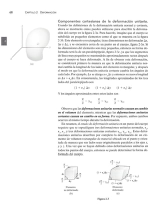68 CAPíTULO 2 DEFORMACiÓNzyxwvutsrqponmlkjihgfedcbaZYXWVUTSRQPONMLKJIHGFEDCBA
zzyxwvutsrqponmlkjihgfedcbaZYXWVUTSRQPONMLKJIHGFEDCBA
x
(a)
Componentes cartesianas de la deformación unitaria.
Usando las definiciones de la deformación unitaria normal y cortante,
ahora se mostrarán cómo pueden utilizarse para describir la deforma-
ción del cuerpo en la figurazyxwvutsrqponmlkjihgfedcbaZYXWVUTSRQPONMLKJIHGFE
2-3a. Para hacerlo, imagine que el cuerpo se
subdivide en pequeños elementos como el que se muestra en la figura
2-3b. Este elemento es rectangular, tiene dimensiones no deformadas LlX,
Lly y LlZ, y se encuentra cerca de un punto en el cuerpo, figura 2-3a. Si
las dimensiones del elemento son muy pequeñas, entonces su forma de-
formada será la de un paralelepípedo, figura 2-3c, ya que los segmentos
de línea muy pequeños se mantendrán aproximadamente rectos después
que el cuerpo se haya deformado. A fin de obtener esta deformación,
se considerará primero la manera en que la deformación unitaria nor-
mal cambia la longitud de los lados del elemento rectangular, y después
el modo en que la deformación unitaria cortante cambia los ángulos de
cada lado. Por ejemplo, Llx se alarga a E xLlX y entonces su nueva longitud
es Llx + ExLlX. En consecuencia, las longitudes aproximadas de los tres
lados del paralelepípedo son
y los ángulos aproximados entre estos lados son
7T
"2 - I'xy
7T
"2 - I'yz
7T
"2 - I'xz
Observe que las deformaciones unitarias normales causan un cambio
en el volumen del elemento, mientras que las deformaciones unitarias
cortantes causan un cambio en su forma. Por supuesto, ambos cambios
ocurren al mismo tiempo durante la deformación.
En resumen, el estado de deformación unitaria en un punto del cuerpo
requiere que se especifiquen tres deformaciones unitarias normales, Ex'
E
y
' E
z' y tres deformaciones unitarias cortantes I'xy' I'YZ' I'xz' Estas defor-
maciones unitarias describen por completo la deformación de un ele-
mento de volumen rectangular de material ubicado en el punto y orien-
tada de manera que sus lados sean originalmente paralelos a los ejes x,
y y Z. Una vez que se hayan definido estas deformaciones unitarias en
todos los puntos del cuerpo, entonces se puede determinar la forma de-
formada del cuerpo.
(f - 'Yxy)
~,;r----_
Elemento
no deformado
Elemento
deformado
(e)
(b)
Figura 2-3
 