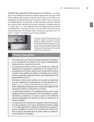 Análisis de pequeñas deformaciones unitarias.zyxwvutsrqponmlkjihgfedcbaZYXWVUTSRQPONMLKJIHGF
La mayor
parte de los diseños de ingeniería implican aplicaciones para las cuales
sólo se admitenzyxwvutsrqponmlkjihgfedcbaZYXWVUTSRQPONMLKJIHGFEDCBA
deformaciones pequeñas. Por lo tanto, en este libro se su-
pondrá que las deformaciones que se producen dentro de un cuerpo son
casi infinitesimales. En particular, las deformaciones unitarias normales
que ocurren dentro del material son muy pequeñas en comparación con
1, es decir quezyxwvutsrqponmlkjihgfedcbaZYXWVUTSRQPONMLKJIHGFEDCBA
E « 1. Este supuesto tiene una amplia aplicación práctica
en la ingeniería, y a menudo se conoce como un análisis de deformaciones
unitarias pequeñas. Por ejemplo, puede usarse para aproximar sen e = e,
cos e = 1 Y tan e = e, siempre que e sea muy pequeño.
El soporte de goma bajo esta trabe de un
puente de concreto está sometido a defor-
maciones unitarias normales y cortantes.
La deformación unitaria normal es causa-
da por el peso y las cargas del puente sobre
la trabe, y la deformación cortante se debe
al movimiento horizontal de la trabe por
cambios en la temperatura.
• Las cargas hacen que todos los cuerpos materiales se deform en
y, en consecuencia, los puntos en un cuerpo experimentarán
desplazamientos o cambios de posición.
• La deformación unitaria normal es una medida por unidad de
longitud de la elongación o contracción de un segmento de lí-
nea pequeño en el cuerpo, mientras que la deformación unitaria
cortante es una medida del cambio en el ángulo que se produce
entre dos pequeños segmentos de línea que originalmente eran
perpendiculares entre sí.
• El estado de deformación unitaria en un punto se caracteriz a
por seis componentes de deformación: tres deformaciones nor-
males Ex' Ey' Ez' y tres de deformaciones cortantes I'xy' I'yz' I'xz·
Estos componentes dependen de la orientación original de los
segmentos de línea y su ubicación en el cuerpo.
• La deformación unitaria es la cantidad geométrica que se mi de
mediante técnicas experimentales. Una vez obtenida, es posible
determinar el esfuerzo en el cuerpo a partir de las relaciones
entre las propiedades del material, tal como se analizará en el
··pi6XimO'cápÍtulü:'·'
• La mayoría de los materiales de ingeniería sufren deformac io-
nes muy pequeñas, por lo que la deformación unitaria normal
E« 1. Este supuesto del "análisis de deformaciones pequeñas"
permite simplificar los cálculos de la deformación unitaria nor-
mal, ya que las aproximaciones de primer orden se pueden ha-
cer con respecto a su tamaño.
2.2 DEFORMACiÓN UNITARIAzyxwvutsrqponmlk
69
•
 
