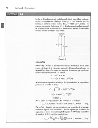 70zyxwvutsrqponmlkjihgfedcbaZYXWVUTSRQPONMLKJIHGFEDCBA
CAPíTULOzyxwvutsrqponmlkjihgfedcbaZYXWVUTSRQPONMLKJIHGFEDCBA
2 DEFORMACiÓN
•
Eprom =zyxwvutsrqponmlkjihgfedcbaZYXWVUTSRQPONMLKJIHGFEDCBA
Resp.
La barra delgada mostrada en la figura 2-4 está sometida a un incre-
mento de temperatura a lo largo de su eje, el cual produce una de-
formación unitaria normal en ésta dezyxwvutsrqponmlkjihgfedcbaZYXWVUTSR
Ez = 40(10-3)Zl/2, donde z se
expresa en metros. Determine (a) el desplazamiento del extremo B
de la barra debido al aumento de la temperatura, y (b) la deformación
unitaria normal promedio en la barra.
Figura 2-4
SOLUCiÓNzyxwvutsrqponmlkjihgfedcbaZYXWVUTSRQPONMLKJIHGFEDCB
Parte (a). Como la deformación unitaria normal se da en cada
punto a lo largo de la barra, un segmento diferencial dz, ubicado en
la posición z, figura 2-4, tiene una longitud deformada que puede de-
terminarse con la ecuación 2-1; esto es,
dt' = dz + Ez dz
dz' = [1 + 40(1O-3)Z1/2] dz
Al sumar estos segmentos a lo largo del eje se obtiene la longitud de-
formada de la barra, es decir,
r:
Z' = lo [1 + 40(10-3)z1/2] d.;
= [z + 40(10-3)~Z3/2]18·2m
= 0.20239 m
Por lo tanto, el desplazamiento del extremo de la barra es
LlB = 0.20239 m - 0.2 m = 0.00239 m = 2.39 mm t Resp.
Parte (b). La deformación unirananermal promedio de la barra se
determina a partir de la ecuación 2-1, la cual supone que la barra o "el
segmento de línea" tiene un longitud original de 200 mm y un cambio
de longitud de 2.39 mm. Por consiguiente,
LlS' - LlS = 2.39 mm = 0.0119 mm/rnm
LlS 200 mm
 