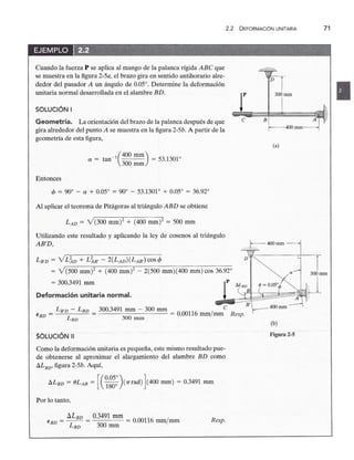 2.2zyxwvutsrqponmlkjihgfedcbaZYXWVUTSRQ
DEFORMACiÓN UNITARIA 71
Cuando la fuerza P se aplica al mango de la palanca rígidazyxwvutsrqponmlkjihgfedcbaZYXWVUTSRQPONM
ABC que
se muestra en la figurazyxwvutsrqponmlkjihgfedcbaZYXWVUTSRQPONMLKJIHGFEDCBA
2-5a, el brazo gira en sentido antihorario alre-
dedor del pasador A un ángulo de 0.05°. Determine la deformación
unitaria normal desarrollada en el alambre BD.
SOLUCiÓN I
p 300rnrn
e
Bf--4oornrn~
(a)
(b)
Figura 2-5zyxwvutsrqponmlkji
Geometría. La orientación del brazo de la palanca después de que
gira alrededor del punto A se muestra en la figura 2-5b. A partir de la
geometría de esta figura,
(
400 mm)
a = tan-
1
300 rnrn = 53.1301°
Entonces
<p = 90° - a + 0.050
= 90° - 53.1301° + 0.05° = 36.92°
Al aplicar el teorema de Pitágoras al triángulo ABD se obtiene
LAD = Y(300 mm)" + (400 mm)? = 500 mm
Utilizando este resultado y aplicando la ley de cosenos al triángulo
AB'D,
LB'D = YL~D + L~B' - 2(LAD) (LAB,) cos <p D
= V(500 mm)? + (400 mm)2 - 2(500 mm)(400 mm) cos 36.92°
= 300.3491 mm p
Deformación unitaria normal.
B'
LB'D - LBD 300.3491 mm - 300 mm _ 000116 / e .
EBD = L
BD
= 300 mm -. mm mm Resp.
SOLUCiÓN 11
Como la deformación unitaria es pequeña, este mismo resultado pue-
de obtenerse al aproximar el alargamiento del alambre BD como
ilLBD, figura 2-5b. Aquí,
ilLBD = OLAB = [(~'~~:)(1Trad) Jc400 mm) = 0.3491 mm
Por lo tanto,
b..LBD 0.3491 mm
EBD = -- = = 0.00116 mm/mm
LBD 300 rnrn
Resp.
 