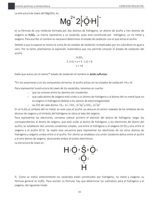 Uniones químicas y nomenclatura EJERCICIOS RESUELTOS
10
La estructura de Lewis del Mg(OH)2 es:
e) La fórmula de una molécula formada por dos átomos de hidrógeno, un átomo de azufre y tres átomos de
oxígeno es H2SO3. La misma representa a un oxoácido, pues está constituida por hidrógeno, un no metal y
oxígeno. Para escribir el nombre es necesario determinar el estado de oxidación con el que actúa el azufre.
Debido a que la especie es neutra la suma de los estados de oxidación multiplicados por los subíndices es igual a
cero. Por lo tanto, planteamos la expresión matemática que nos permite conocer el estado de oxidación del
azufre:
H2SO3
2. (+1) + x + 3 . (-2) = 0
x = +4
Dado que actúa con el menor* estado de oxidación el nombre es ácido sulfuroso.
*En los oxoaniones y en los compuestos ternarios, el azufre actúa con los estados de oxidación +4 y +6.
Para representar la estructura de Lewis de los oxoácidos, tenemos en cuenta:
- que las uniones entre los átomos son covalentes
- que cada átomo de oxígeno está unido a un átomo de hidrógeno y al átomo del no metal (que no
es oxígeno ni hidrógeno) debido a los valores de electronegatividad
- las CEE de cada átomo. CEH: 1s1
; CEES: 3s2
3p4
y CEEO: 2s2
2p4
En el H2SO3 el símbolo del no metal, en este caso el azufre, se ubica en el centro rodeado de los símbolos de los
átomos de oxígeno y el símbolo del hidrógeno se ubica al lado del oxígeno.
Para representar los electrones, conviene colocar primero el electrón del átomo de hidrógeno, luego, los
correspondientes al átomo de oxígeno, que está unido al átomo de hidrógeno, y los electrones del átomo del
azufre; se establecen dos uniones covalentes simples, una entre el hidrógeno y el oxígeno (H-O) y otra entre el
oxígeno y el azufre (O-S). Se repite esta secuencia para representar los electrones de los otros átomos de
hidrógeno y oxígeno unidos entre sí al azufre. Por último se establece una unión covalente dativa entre el azufre
y el otro átomo de oxígeno, alcanzando ambos el octeto electrónico.
La estructura de Lewis es:
f) Como se indicó anteriormente los oxoácidos están constituidos por hidrógeno, no metal y oxígeno; su
fórmula general es HaROx. Para escribir su fórmula, hay que determinar los subíndices para el hidrógeno y el
oxígeno, del siguiente modo:
 