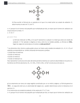 Uniones químicas y nomenclatura EJERCICIOS RESUELTOS
12
III) Para escribir la fórmula de un oxoácido en el que el no metal actúe con estado de oxidación +7,
determinamos el valor de “a” y de “x”.
x = 4, porque 4 es el número más pequeño que multiplicado por dos, es mayor que el número de oxidación con
el que actúa el no metal, +7.
2 . 4 = 8 > 7
a = 2 . 4 - 7 = 1
La fórmula molecular es HRO4, en la que R representa a cualquier no metal que actúe con estado de
oxidación +7. Por ejemplo si elegimos el cloro, entre los no metales posibles, su fórmula es HClO4.
Según las reglas de nomenclatura el nombre es ácido perclórico*.
* Los elementos cloro, bromo y yodo pueden actuar con hasta cuatro estados de oxidación (+1, +3, +5. +7) y el
oxoácido correspondiente se nombra utilizando terminaciones y prefijos:
+1 ácido hipo no metal oso
+3 ácido no metal oso
+5 ácido no metal ico
+7 ácido no metal per ico
Para representar la estructura de Lewis del ácido perclórico tenemos en cuenta lo desarrollado en el punto 2 e.
Escribimos las CEE de cada átomo, CEH: 1s1
; CEECl: 3s2
3p5
y CEEO: 2s2
2p4
y la estructura de Lewis es:
g) Los oxoaniones son iones con carga negativa constituidos por un no metal y oxígeno; su fórmula general es

y
x
RO , la carga del anión (y) y la atomicidad del oxígeno (x), pueden determinarse como lo indicamos en el
ejercicio 1 h.
Si no metal actúa con estado de oxidación +6 los valores de “x” e “y” son:
x = 4, porque 4 es el número más pequeño que multiplicado por dos, es mayor que el número de oxidación con
 