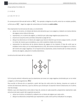 Uniones químicas y nomenclatura EJERCICIOS RESUELTOS
13
el que actúa el no metal, +6.
2 . 4 = 8 > 6
y = (2) . 4 + 6 = -2
En consecuencia la fórmula del anión es 
2
4
RO . Por ejemplo si elegimos el azufre, entre los no metales posibles,
su fórmula es 
2
4
SO . Según las reglas de nomenclatura el nombre es anión sulfato.
Para representar las estructuras de Lewis, es conveniente:
o ubicar en el centro, el símbolo del átomo del elemento que no es oxígeno y rodearlo con tantos átomos
de oxígeno como indica la fórmula;
o representar, en un átomo de oxígeno, un electrón por cada carga negativa que posea el ion;
o encerrar el conjunto entre corchetes indicando la carga del ion;
o dibujar los electrones en el átomo de oxígeno que tiene el electrón que le da la carga al anión, y los del
no metal, de manera que se establezca una unión covalente simple entre ambos;
o representar los electrones de los demás átomos de oxígeno (si los hubiera). El tipo de unión que se
establece entre estos y el no metal depende de su CEE, del número de átomos de oxígeno en el anión y
del número de cargas negativas. En la mayoría de los oxoaniones, tanto el átomo del no metal como los
átomos de oxígeno, adquieren el octeto electrónico.
La estructura de Lewis del ion sulfato es:
h) En el punto anterior indicamos que los oxoaniones son iones con carga negativa constituidos por un no metal
y oxígeno; su fórmula general es 
y
x
RO .
Para escribir la fórmula de un oxoanión a partir del tipo de unión entre los átomos, tenemos en cuenta el
número de electrones externos y que los átomos que constituyen al oxoanión tienen 8 electrones en el último
nivel de energía.
Debido a que solo disponemos como dato el tipo de uniones en cada oxoanión, proponemos representar cada
estructura de Lewis a partir de la siguiente secuencia:
o ubicar en el centro, el símbolo R y rodearlo con un átomo de oxígeno por cada unión;
o dibujar los electrones compartidos que representan a cada unión química indicada en la consigna,
 