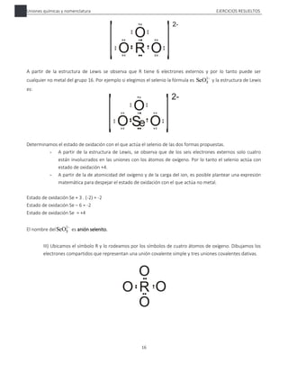 Uniones químicas y nomenclatura EJERCICIOS RESUELTOS
16
A partir de la estructura de Lewis se observa que R tiene 6 electrones externos y por lo tanto puede ser
cualquier no metal del grupo 16. Por ejemplo si elegimos el selenio la fórmula es 
2
SeO3 y la estructura de Lewis
es:
Determinamos el estado de oxidación con el que actúa el selenio de las dos formas propuestas.
- A partir de la estructura de Lewis, se observa que de los seis electrones externos solo cuatro
están involucrados en las uniones con los átomos de oxígeno. Por lo tanto el selenio actúa con
estado de oxidación +4.
- A partir de la de atomicidad del oxígeno y de la carga del ion, es posible plantear una expresión
matemática para despejar el estado de oxidación con el que actúa no metal.
Estado de oxidación Se + 3 . (-2) = -2
Estado de oxidación Se – 6 = -2
Estado de oxidación Se = +4
El nombre del

2
SeO3 es anión selenito.
III) Ubicamos el símbolo R y lo rodeamos por los símbolos de cuatro átomos de oxígeno. Dibujamos los
electrones compartidos que representan una unión covalente simple y tres uniones covalentes dativas.
 