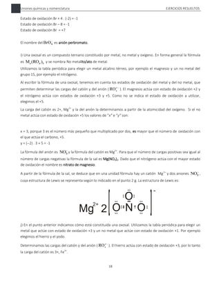 Uniones químicas y nomenclatura EJERCICIOS RESUELTOS
18
Estado de oxidación Br + 4 . (-2) = -1
Estado de oxidación Br – 8 = -1
Estado de oxidación Br = +7
El nombre del 
4
BrO es anión perbromato.
i) Una oxosal es un compuesto ternario constituido por metal, no metal y oxígeno. En forma general la fórmula
es b
)
(RO
Ma x y se nombra No metalito/ato de metal.
Utilizamos la tabla periódica para elegir un metal alcalino térreo, por ejemplo el magnesio y un no metal del
grupo 15, por ejemplo el nitrógeno.
Al escribir la fórmula de una oxosal, tenemos en cuenta los estados de oxidación del metal y del no metal, que
permiten determinar las cargas del catión y del anión ( 
y
x
RO ). El magnesio actúa con estado de oxidación +2 y
el nitrógeno actúa con estados de oxidación +3 y +5. Como no se indica el estado de oxidación a utilizar,
elegimos el +5.
La carga del catión es 2+, Mg2+
y la del anión la determinamos a partir de la atomicidad del oxígeno. Si el no
metal actúa con estado de oxidación +5 los valores de “x” e “y” son:
x = 3, porque 3 es el número más pequeño que multiplicado por dos, es mayor que el número de oxidación con
el que actúa el carbono, +5.
y = (2) . 3 + 5 = -1
La fórmula del anión es 
3
NO y la fórmula del catión es Mg2+
. Para que el número de cargas positivas sea igual al
número de cargas negativas la fórmula de la sal es Mg(NO3)2. Dado que el nitrógeno actúa con el mayor estado
de oxidación el nombre es nitrato de magnesio.
A partir de la fórmula de la sal, se deduce que en una unidad fórmula hay un catión Mg2+
y dos aniones 
3
NO ,
cuya estructura de Lewis se representa según lo indicado en el punto 2 g. La estructura de Lewis es:
j) En el punto anterior indicamos cómo está constituida una oxosal. Utilizamos la tabla periódica para elegir un
metal que actúe con estado de oxidación +3 y un no metal que actúe con estado de oxidación +1. Por ejemplo
elegimos el hierro y el yodo.
Determinamos las cargas del catión y del anión ( 
y
x
RO ). El hierro actúa con estado de oxidación +3, por lo tanto
la carga del catión es 3+, Fe3+
.
 