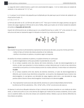 Uniones químicas y nomenclatura EJERCICIOS RESUELTOS
19
La carga del anión la determinamos a partir de la atomicidad del oxígeno. Si el no metal actúa con estado de
oxidación +1 los valores de “x” e “y” son:
x = 1, porque 1 es el número más pequeño que multiplicado por dos, es mayor que el número de oxidación con
el que actúa el yodo, +1.
y = (2) . 1 + 1 = -1
La fórmula del anión es IO-
y la fórmula del catión es Fe3+
. Para que el número de cargas positivas sea igual al
número de cargas negativas la fórmula de la sal es Fe(IO)3. Dado que el yodo con el menor estado de oxidación
el nombre es hipoyodito de hierro (III).
A partir de la fórmula de la sal, se deduce que en una unidad fórmula hay un catión Fe3+
y tres aniones IO-
, cuya
estructura de Lewis se representa según lo indicado en el punto 2 g. La estructura de Lewis es:
Ejercicio 3
Para resolver los puntos A y B necesitamos representar las estructuras de Lewis, ya que las mismas permiten:
- indicar el tipo y el número de enlaces presentes en las moléculas,
- clasificar a las enlaces en polares y no polares según corresponda.
Al clasificar los enlaces covalentes en polares y no polares tenemos en cuenta que:
o La electronegatividad se utiliza para predecir la polaridad de una unión.
o En un enlace covalente entre dos átomos del mismo elemento, el valor de electronegatividad es el
mismo, es decir que presentan la misma tendencia a atraer electrones por lo tanto el par electrónico
compartido se encuentra a la misma distancia entre los núcleos atómicos. A este enlace se lo denomina
no polar.
o En un enlace covalente entre dos átomos de distintos elementos, el valor de electronegatividad es
diferente, por lo tanto el par electrónico compartido se encuentra más desplazado hacia el átomo más
electronegativo, lo cual genera una densidad de carga negativa sobre este y una densidad de carga
positiva sobre el átomo menos electronegativo. A este enlace se lo denomina polar.
a) Para representar la estructura de Lewis del SO3 tenemos en cuenta lo desarrollado anteriormente.
Escribimos las CEE de cada átomo, CEES: 3s2
3p4
y CEEO: 2s2
2p4
y la estructura de Lewis es:
Al observar la estructura dibujada indicamos el tipo y número de enlaces presentes en una molécula de dicho
óxido, un átomo de azufre se une a tres átomos de oxígeno por medio de tres enlaces covalentes, de los cuales
uno es covalente doble y los otros dos enlaces son covalentes dativos. Debido a que son átomos diferentes los
tres enlaces son polares.
 