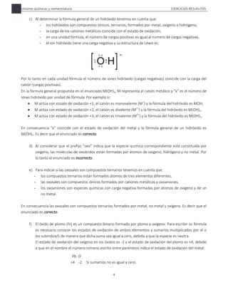 Uniones químicas y nomenclatura EJERCICIOS RESUELTOS
4
c) Al determinar la fórmula general de un hidróxido tenemos en cuenta que:
- los hidróxidos son compuestos iónicos, ternarios, formados por metal, oxígeno e hidrógeno,
- la carga de los cationes metálicos coincide con el estado de oxidación,
- en una unidad fórmula, el número de cargas positivas es igual al número de cargas negativas,
- el ion hidróxido tiene una carga negativa y su estructura de Lewis es:
Por lo tanto en cada unidad fórmula el número de iones hidróxido (cargas negativas) coincide con la carga del
catión (cargas positivas).
En la fórmula general propuesta en el enunciado M(OH)x, M representa al catión metálico y “x” es el número de
iones hidróxido por unidad de fórmula. Por ejemplo si:
 M actúa con estado de oxidación +1, el catión es monovalente (M+
) y la fórmula del hidróxido es MOH,
 M actúa con estado de oxidación +2, el catión es divalente (M2+
) y la fórmula del hidróxido es M(OH)2,
 M actúa con estado de oxidación +3, el catión es trivalente (M3+
) y la fórmula del hidróxido es M(OH)3.
En consecuencia “x” coincide con el estado de oxidación del metal y la fórmula general de un hidróxido es
M(OH)x. Es decir que el enunciado es correcto.
d) Al considerar que el prefijo “oxo” indica que la especie química correspondiente está constituida por
oxígeno, las moléculas de oxoácidos están formadas por átomos de oxígeno, hidrógeno y no metal. Por
lo tanto el enunciado es incorrecto.
e) Para indicar si las oxosales son compuestos ternarios tenemos en cuenta que:
- los compuestos ternarios están formados átomos de tres elementos diferentes,
- las oxosales son compuestos iónicos formados por cationes metálicos y oxoaniones,
- los oxoaniones son especies químicas con carga negativa formadas por átomos de oxígeno y de un
no metal.
En consecuencia las oxosales son compuestos ternarios formados por metal, no metal y oxígeno. Es decir que el
enunciado es correcto.
f) El óxido de plomo (IV) es un compuesto binario formado por plomo y oxígeno. Para escribir su fórmula
es necesario conocer los estados de oxidación de ambos elementos y sumarlos multiplicados por el o
los subíndice/s de manera que dicha suma sea igual a cero, debido a que la especie es neutra.
El estado de oxidación del oxígeno en los óxidos es -2 y el estado de oxidación del plomo es +4, debido
a que en el nombre el número romano escrito entre paréntesis indica el estado de oxidación del metal.
Pb O
+4 -2 Si sumamos no es igual a cero.
 