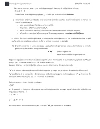 Uniones químicas y nomenclatura EJERCICIOS RESUELTOS
5
Para que la suma sea igual a cero, multiplicamos por 2 al estado de oxidación del oxígeno.
+4 + 2. (- 2) = 0
La fórmula del óxido de plomo (IV) es PbO2. Es decir que el enunciado es incorrecto.
g) El nombre y la fórmula indicados en el enunciado permiten clasificar al compuesto como un hidruro no
metálico, debido a que:
- está constituido por hidrógeno y no metal (R),
- responde a la fórmula general es HaR,
- en los hidruros no metálicos, el no metal actúa con el estado de oxidación negativo,
- el nombre responde a la forma general de estos compuestos, no metaluro de hidrógeno.
La fórmula del sulfuro de hidrógeno es H2S, debido a que el hidrógeno actúa con estado de oxidación +1 y el
azufre actúa con estado de oxidación -2. Por lo tanto el enunciado es correcto.
h) El anión perclorato es un ion con carga negativa formado por cloro y oxígeno. Por lo tanto su fórmula
general se puede escribir del siguiente modo:

y
x
ClO y es la carga del ion
x es la atomicidad del oxígeno en el ion
Según las reglas de nomenclatura establecidas por la Unión Internacional de Química Pura y Aplicada (IUPAC), el
prefijo “per” indica que el cloro actúa con estado de oxidación +7.
La carga del anión y la atomicidad del oxígeno pueden determinarse del siguiente modo:
“x” es el número más pequeño que multiplicado por dos, es mayor que el número de oxidación del no metal.
“y” se obtiene de la suma entre 2 (número de oxidación del oxígeno) multiplicado por “x” y el número de
oxidación del no metal. (y = (2) . “ x” + número de oxidación).
Determinamos x e y para el anión perclorato.

y
x
ClO
x = 4, porque 4 es el número más pequeño que multiplicado por dos, es mayor que el número de oxidación con
el que actúa el cloro, +7.
2 . 4 = 8 > 7
y = (2) . 4 + 7 = -1
En consecuencia la fórmula del anión perclorato es 
4
ClO y el enunciado es incorrecto.
 