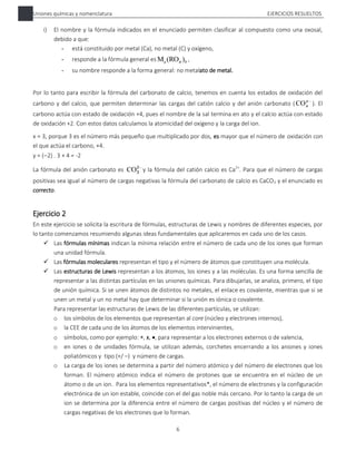 Uniones químicas y nomenclatura EJERCICIOS RESUELTOS
6
i) El nombre y la fórmula indicados en el enunciado permiten clasificar al compuesto como una oxosal,
debido a que:
- está constituido por metal (Ca), no metal (C) y oxígeno,
- responde a la fórmula general es b
)
(RO
Ma x ,
- su nombre responde a la forma general: no metalato de metal.
Por lo tanto para escribir la fórmula del carbonato de calcio, tenemos en cuenta los estados de oxidación del
carbono y del calcio, que permiten determinar las cargas del catión calcio y del anión carbonato ( 
y
x
CO ). El
carbono actúa con estado de oxidación +4, pues el nombre de la sal termina en ato y el calcio actúa con estado
de oxidación +2. Con estos datos calculamos la atomicidad del oxígeno y la carga del ion.
x = 3, porque 3 es el número más pequeño que multiplicado por dos, es mayor que el número de oxidación con
el que actúa el carbono, +4.
y = (2) . 3 + 4 = -2
La fórmula del anión carbonato es 
2
3
CO y la fórmula del catión calcio es Ca2+
. Para que el número de cargas
positivas sea igual al número de cargas negativas la fórmula del carbonato de calcio es CaCO3 y el enunciado es
correcto.
Ejercicio 2
En este ejercicio se solicita la escritura de fórmulas, estructuras de Lewis y nombres de diferentes especies, por
lo tanto comenzamos resumiendo algunas ideas fundamentales que aplicaremos en cada uno de los casos.
 Las fórmulas mínimas indican la mínima relación entre el número de cada uno de los iones que forman
una unidad fórmula.
 Las fórmulas moleculares representan el tipo y el número de átomos que constituyen una molécula.
 Las estructuras de Lewis representan a los átomos, los iones y a las moléculas. Es una forma sencilla de
representar a las distintas partículas en las uniones químicas. Para dibujarlas, se analiza, primero, el tipo
de unión química. Si se unen átomos de distintos no metales, el enlace es covalente, mientras que si se
unen un metal y un no metal hay que determinar si la unión es iónica o covalente.
Para representar las estructuras de Lewis de las diferentes partículas, se utilizan:
o los símbolos de los elementos que representan al core (núcleo y electrones internos),
o la CEE de cada uno de los átomos de los elementos intervinientes,
o símbolos, como por ejemplo: , x, , para representar a los electrones externos o de valencia,
o en iones o de unidades fórmula, se utilizan además, corchetes encerrando a los aniones y iones
poliatómicos y tipo (+/ –) y número de cargas.
o La carga de los iones se determina a partir del número atómico y del número de electrones que los
forman. El número atómico indica el número de protones que se encuentra en el núcleo de un
átomo o de un ion. Para los elementos representativos*, el número de electrones y la configuración
electrónica de un ion estable, coincide con el del gas noble más cercano. Por lo tanto la carga de un
ion se determina por la diferencia entre el número de cargas positivas del núcleo y el número de
cargas negativas de los electrones que lo forman.
 
