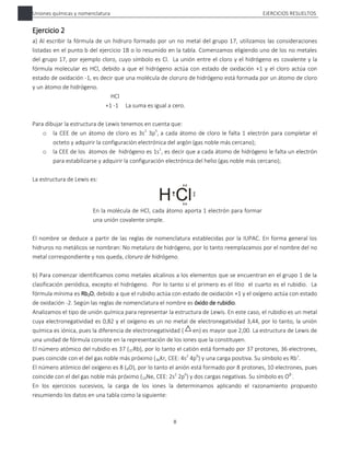 Uniones químicas y nomenclatura EJERCICIOS RESUELTOS
8
Ejercicio 2
a) Al escribir la fórmula de un hidruro formado por un no metal del grupo 17, utilizamos las consideraciones
listadas en el punto b del ejercicio 1B o lo resumido en la tabla. Comenzamos eligiendo uno de los no metales
del grupo 17, por ejemplo cloro, cuyo símbolo es Cl. La unión entre el cloro y el hidrógeno es covalente y la
fórmula molecular es HCl, debido a que el hidrógeno actúa con estado de oxidación +1 y el cloro actúa con
estado de oxidación -1, es decir que una molécula de cloruro de hidrógeno está formada por un átomo de cloro
y un átomo de hidrógeno.
HCl
+1 -1 La suma es igual a cero.
Para dibujar la estructura de Lewis tenemos en cuenta que:
o la CEE de un átomo de cloro es 3s2
3p5
, a cada átomo de cloro le falta 1 electrón para completar el
octeto y adquirir la configuración electrónica del argón (gas noble más cercano);
o la CEE de los átomos de hidrógeno es 1s1
, es decir que a cada átomo de hidrógeno le falta un electrón
para estabilizarse y adquirir la configuración electrónica del helio (gas noble más cercano);
La estructura de Lewis es:
En la molécula de HCl, cada átomo aporta 1 electrón para formar
una unión covalente simple.
El nombre se deduce a partir de las reglas de nomenclatura establecidas por la IUPAC. En forma general los
hidruros no metálicos se nombran: No metaluro de hidrógeno, por lo tanto reemplazamos por el nombre del no
metal correspondiente y nos queda, cloruro de hidrógeno.
b) Para comenzar identificamos como metales alcalinos a los elementos que se encuentran en el grupo 1 de la
clasificación periódica, excepto el hidrógeno. Por lo tanto si el primero es el litio el cuarto es el rubidio. La
fórmula mínima es Rb2O, debido a que el rubidio actúa con estado de oxidación +1 y el oxígeno actúa con estado
de oxidación -2. Según las reglas de nomenclatura el nombre es óxido de rubidio.
Analizamos el tipo de unión química para representar la estructura de Lewis. En este caso, el rubidio es un metal
cuya electronegatividad es 0,82 y el oxígeno es un no metal de electronegatividad 3,44, por lo tanto, la unión
química es iónica, pues la diferencia de electronegatividad ( en) es mayor que 2,00. La estructura de Lewis de
una unidad de fórmula consiste en la representación de los iones que la constituyen.
El número atómico del rubidio es 37 (37Rb), por lo tanto el catión está formado por 37 protones, 36 electrones,
pues coincide con el del gas noble más próximo (36Kr, CEE: 4s2
4p6
) y una carga positiva. Su símbolo es Rb+
.
El número atómico del oxígeno es 8 (8O), por lo tanto el anión está formado por 8 protones, 10 electrones, pues
coincide con el del gas noble más próximo (10Ne, CEE: 2s2
2p6
) y dos cargas negativas. Su símbolo es O2-
.
En los ejercicios sucesivos, la carga de los iones la determinamos aplicando el razonamiento propuesto
resumiendo los datos en una tabla como la siguiente:
 