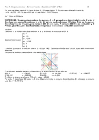 Tema 4 – Programación lineal – Ejercicios resueltos - Matemáticas CCSSII – 2º Bach 12
Por tanto, se deben construir 20 casas de tipo A y 60 casas de tipo B. En este caso, el beneficio sería de:
z = 20 · 40 000  + 60 · 30 000 = 800 000 + 1 800 000 = 2 600 000 euros.
0 + 7 ⋅30) = 48 000 litros.
EJERCICIO 20 : Una compañía aérea tiene dos aviones, A y B, para cubrir un determinado trayecto. El avión A
debe hacer más veces el trayecto que el avión B, pero no puede sobrepasar 120 viajes. Entre los dos aviones
deben hacer más de 60 vuelos, pero menos de 200. En cada vuelo, A consume 900 litros de combustible y B
70 litros. ¿Cuántos vuelos debe hacer cada avión para que el consumo de combustible sea mínimo?
Solución:
Llamamos x al número de vuelos del avión A e y al número de vuelos del avión B.
Las restricciones son:











≥
≥
≤
+
≥
+
≤
≥
0
0
200
60
120
y
x
y
x
y
x
x
y
x
La función que nos da el consumo total es z = 900x + 700y. Debemos minimizar esta función, sujeta a las restricciones
anteriores.
Dibujamos el recinto correspondiente a las restricciones
El recinto está acotado, por tanto existe mínimo y se alcanza en uno de sus vértices:
A(60,0) z = 54.000 B(120,0) z = 108.000 C(120,80) z = 164.000
D(120,120) z = 192.000 E(30,30) z = 48.000
El mínimo se alcanza en el punto E(30,30) y vale z = 48.000
Por tanto, A debe hacer 30 vuelos y B otros 30 para minimizar el consumo de combustible. En este caso, el consumo
sería de z = 48.000 litris
 