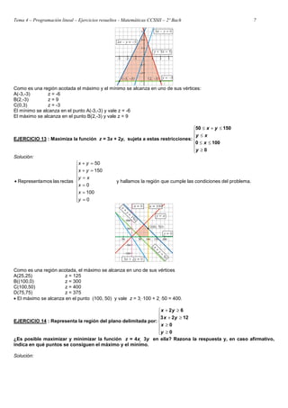 Tema 4 – Programación lineal – Ejercicios resueltos - Matemáticas CCSSII – 2º Bach 7
Como es una región acotada el máximo y el mínimo se alcanza en uno de sus vértices:
A(-3,-3) z = -6
B(2,-3) z = 9
C(0,3) z = -3
El mínimo se alcanza en el punto A(-3,-3) y vale z = -6
El máximo se alcanza en el punto B(2,-3) y vale z = 9
EJERCICIO 13 : Maximiza la función z = 3x + 2y, sujeta a estas restricciones:







≥
≤
≤
≤
≤
+
≤
0
100
0
150
50
y
x
x
y
y
x
Solución:











=
=
=
=
=
+
=
+
•
0
100
0
150
50
rectas
las
mos
Representa
y
x
x
x
y
y
x
y
x
y hallamos la región que cumple las condiciones del problema.
Como es una región acotada, el máximo se alcanza en uno de sus vértices
A(25,25) z = 125
B((100,0) z = 300
C(100,50) z = 400
D(75,75) z = 375
• El máximo se alcanza en el punto (100, 50) y vale z = 3 ⋅100 + 2 ⋅50 = 400.
EJERCICIO 14 : Representa la región del plano delimitada por:







≥
≥
≥
+
≥
+
0
0
12
2
3
6
2
y
x
y
x
y
x
¿Es posible maximizar y minimizar la función z = 4x  3y en ella? Razona la respuesta y, en caso afirmativo,
indica en qué puntos se consiguen el máximo y el mínimo.
Solución:
 