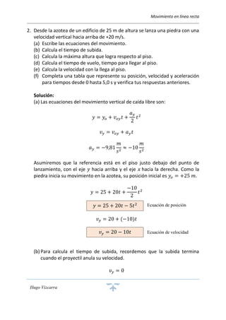 Movimiento en línea recta
Hugo Vizcarra
2. Desde la azotea de un edificio de 25 m de altura se lanza una piedra con una
velocidad vertical hacia arriba de +20 m/s.
(a) Escribe las ecuaciones del movimiento.
(b) Calcula el tiempo de subida.
(c) Calcula la máxima altura que logra respecto al piso.
(d) Calcula el tiempo de vuelo, tiempo para llegar al piso.
(e) Calcula la velocidad con la llega al piso.
(f) Completa una tabla que represente su posición, velocidad y aceleración
para tiempos desde 0 hasta 5,0 s y verifica tus respuestas anteriores.
Solución:
(a) Las ecuaciones del movimiento vertical de caída libre son:
𝑦 = 𝑦𝑜 + 𝑣 𝑜𝑦 𝑡 +
𝑎 𝑦
2
𝑡2
𝑣 𝑦 = 𝑣 𝑜𝑦 + 𝑎 𝑦 𝑡
𝑎 𝑦 = −9,81
𝑚
𝑠2
≈ −10
𝑚
𝑠2
Asumiremos que la referencia está en el piso justo debajo del punto de
lanzamiento, con el eje 𝑦 hacia arriba y el eje 𝑥 hacia la derecha. Como la
piedra inicia su movimiento en la azotea, su posición inicial es 𝑦𝑜 = +25 𝑚.
𝑦 = 25 + 20𝑡 +
−10
2
𝑡2
𝑣 𝑦 = 20 + (−10)𝑡
(b) Para calcula el tiempo de subida, recordemos que la subida termina
cuando el proyectil anula su velocidad.
𝑣 𝑦 = 0
𝑦 = 25 + 20𝑡 − 5𝑡2
𝑣 𝑦 = 20 − 10𝑡
Ecuación de posición
Ecuación de velocidad
 