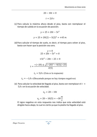 Movimiento en línea recta
Hugo Vizcarra
20 − 10𝑡 = 0
𝑡 = 2,0 𝑠
(c) Para calcula la máxima altura desde el piso, basta con reemplazar el
tiempo de subida en la ecuación de posición.
𝑦 = 25 + 20𝑡 − 5𝑡2
𝑦 = 25 + 20(2) − 5(2)2
= +45 𝑚
(d) Para calcular el tiempo de vuelo, es decir, el tiempo para volver al piso,
basta con hacer que la posición sea cero.
𝑦 = 0
25 + 20𝑡 − 5𝑡2
= 0
+5𝑡2
− 20𝑡 − 25 = 0
𝑡 =
−(−20) ± √(−20)2 − 4(5)(−25)
2(5)
𝑡1 = 5,0 𝑠 (Esta es la respuesta)
𝑡2 = −1,0 𝑠 (Descartado porque no hay tiempos negativos)
(e) Para calcular la velocidad de llegada al piso, basta con reemplazar el 𝑡 =
5,0 𝑠 en la ecuación de velocidad.
𝑣 𝑦 = 20 − 10𝑡
𝑣 𝑦 = 20 − 10(5) = −30
𝑚
𝑠
El signo negativo en esta respuesta nos indica que esta velocidad está
dirigida hacia abajo, lo cual es cierto ya que la piedra ha llegado al piso.
 