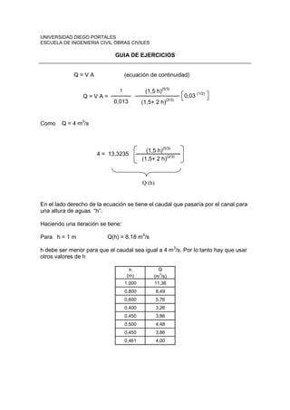 UNIVERSIDAD DIEGO PORTALES 
ESCUELA DE INGENIERIA CIVIL OBRAS CIVILES 
GUIA DE EJERCICIOS 
Q = V A (ecuación de continuidad) 
1 (1,5 h)(5/3) 
0,013 (1,5+ 2 h)(2/3) 
0,03 (1/2) 
Q = V A = 
Como Q = 4 m3/s 
(1,5 h)(5/3) 
(1,5+ 2 h)(2/3) 4 = 13,3235 
Q (h) 
En el lado derecho de la ecuación se tiene el caudal que pasaría por el canal para 
una altura de aguas “h”. 
Haciendo una iteración se tiene: 
Para h = 1 m Q(h) = 8,18 m3/s 
h debe ser menor para que el caudal sea igual a 4 m3/s. Por lo tanto hay que usar 
otros valores de h 
h 
(m) 
Q 
(m3/s) 
1,000 11,36 
0,800 8,49 
0,600 5,76 
0,400 3,26 
0,450 3,86 
0,500 4,48 
0,450 3,86 
0,461 4,00 
 