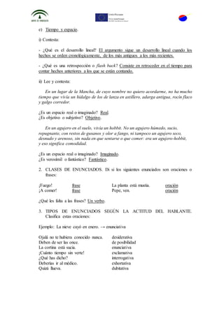 e) Tiempo y espacio.
i) Contesta:
- ¿Qué es el desarrollo lineal? El argumento sigue un desarrollo lineal cuando los
hechos se orden cronológicamente, de los más antiguos a los más recientes.
- ¿Qué es una retrospección o flash back? Consiste en retroceder en el tiempo para
contar hechos anteriores a los que se están contando.
ii) Lee y contesta:
En un lugar de la Mancha, de cuyo nombre no quiero acordarme, no ha mucho
tiempo que vivía un hidalgo de los de lanza en astillero, adarga antigua, rocín flaco
y galgo corredor.
¿Es un espacio real o imaginado? Real.
¿Es objetivo o subjetivo? Objetivo.
En un agujero en el suelo, vivía un hobbit. No un agujero húmedo, sucio,
repugnante, con restos de gusanos y olor a fango, ni tampoco un agujero seco,
desnudo y arenoso, sin nada en que sentarse o que comer: era un agujero-hobbit,
y eso significa comodidad.
¿Es un espacio real o imaginado? Imaginado.
¿Es verosímil o fantástico? Fantástico.
2. CLASES DE ENUNCIADOS. Di si los siguientes enunciados son oraciones o
frases:
¡Fuego! frase La planta está mustia. oración
¡A comer! frase Pepe, ven. oración
¿Qué les falta a las frases? Un verbo.
3. TIPOS DE ENUNCIADOS SEGÚN LA ACTITUD DEL HABLANTE.
Clasifica estas oraciones:
Ejemplo: La nieve cayó en enero. → enunciativa
Ojalá no te hubiera conocido nunca. desiderativa
Deben de ser las once. de posibilidad
La cortina está sucia. enunciativa
¡Cuánto tiempo sin verte! exclamativa
¿Qué has dicho? interrogativa
Deberías ir al médico. exhortativa
Quizá llueva. dubitativa
 