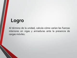 Al término de la unidad, calcula cómo varían las fuerzas
interiores en vigas y armaduras ante la presencia de
cargas móviles.
Logro
 