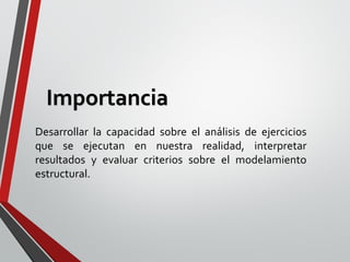Desarrollar la capacidad sobre el análisis de ejercicios
que se ejecutan en nuestra realidad, interpretar
resultados y evaluar criterios sobre el modelamiento
estructural.
Importancia
 
