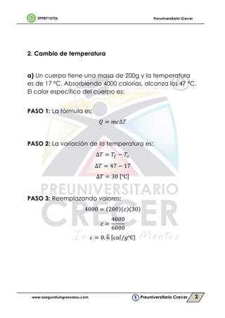 2
	
2. Cambio de temperatura
a) Un cuerpo tiene una masa de 200g y la temperatura
es de 17 ºC. Absorbiendo 4000 calorías, alcanza los 47 ºC.
El calor específico del cuerpo es:		
	
PASO 1: La fórmula es:
1 = 23∆,	
	
PASO 2: La variación de la temperatura es:
∆, = ,5 − ,6
∆, = 47 − 17
∆, = 30	 ℃
PASO 3: Reemplazando valores:
4000 = 200 3 30 	
3 =
4000
6000
	
3 = 0. 6	 3;</>℃ 	
	
	
	
	
 