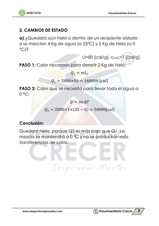 3
	
	
3. CAMBIOS DE ESTADO
a) ¿Quedará aún hielo si dentro de un recipiente aislado
si se mezclan 4 Kg de agua (a 25ºC) y 2 Kg de hielo (a 0
ºC)?
Lf=80 [cal/g], cH2O=1 [cal/g]
PASO 1: Calor necesario para derretir 2 Kg de hielo:
1? = 2@5
1? = 2000×80 = 160000	 3;<
PASO 2: Calor que se necesita para llevar toda el agua a
0 ºC:
1 = 23∆,
1B = 2000×1× 25 − 0 = 50000 3;<
	
Conclusión:
Quedará hielo, porque Q2 es más bajo que Q1. La
mezcla se mantendrá a 0 ºC y no se producirán más
transferencias de calor.
 