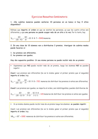 1
Ejercicios Resueltos Combinatoria
1. ¿De cuántas maneras pueden sentarse 10 personas en un banco si hay 4 sitios
disponibles?
Nótese que importa el orden en que se sienten las personas, ya que los cuatro sitios son
diferentes, y que una persona no puede ocupar más de un sitio a la vez. Por lo tanto, hay
( )10,4
10! 10!
V 10 50409 8 7
10 4 ! 6!
= = = ⋅ ⋅ ⋅ =
−
maneras.
2. En una clase de 10 alumnos van a distribuirse 3 premios. Averiguar de cuántos modos
puede hacerse si:
1. los premios son diferentes.
2. los premios son iguales.
Hay dos supuestos posibles: Si una misma persona no puede recibir más de un premio:
• Suponemos que NO puede recibir más de un premio, luego los alumnos NO se pueden
repetir:
Caso1: Los premios son diferentes (no es lo mismo ganar el primer premio que el segundo)
importa el orden, hay
( )10,3
10! 10!
V 10 9 8
10 3 ! 7!
720= = = ⋅ ⋅ =
−
maneras de distribuir los premios si estos son diferentes;
Caso2: Los premios son iguales, no importa el orden, son indistinguibles, pueden distribuirse de
( )10,3
10! 10! 10 9 8
C
10 3 ! 3! 7
1
! 3! 3 2 1
20
⋅ ⋅
= = = =
− ⋅ ⋅ ⋅ ⋅
maneras de distribuir los premios si estos son iguales.
• Si un mismo alumno puede recibir mas de un premio luego los alumnos se pueden repetir:
Caso1: Los premios son diferentes (no es lo mismo ganar el primer premio que el segundo)
importa el orden, hay
3
10,3VR 10 1000= = maneras de distribuir los premios si estos son diferentes;
 