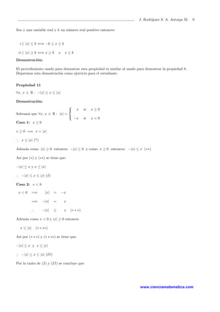 J. Rodr´ıguez S. A. Astorga M. 9
Sea x una variable real y k un n´umero real positivo entonces:
i.) |x| ≤ k ⇐⇒ −k ≤ x ≤ k
ii.) |x| ≥ k ⇐⇒ x ≥ k o x ≤ k
Demostraci´on:
El procedimiento usado para demostrar esta propiedad es similar al usado para demostrar la propiedad 8.
Dejaremos esta demostraci´on como ejercicio para el estudiante.
Propiedad 11
∀x, x ∈ R : −|x| ≤ x ≤ |x|
Demostraci´on:
Sabemos que ∀x, x ∈ R : |x| =



x si x ≥ 0
−x si x < 0
Caso 1: x ≥ 0
x ≥ 0 =⇒ x = |x|
∴ x ≤ |x| (*)
Adem´as como |x| ≥ 0 entonces −|x| ≤ 0 y como x ≥ 0 entonces: −|x| ≤ x (∗∗)
As´ı por (∗) y (∗∗) se tiene que:
−|x| ≤ x y x ≤ |x|
∴ −|x| ≤ x ≤ |x| (I)
Caso 2: x < 0
x < 0 =⇒ |x| = −x
=⇒ −|x| = x
∴ −|x| ≤ x (∗ ∗ ∗)
Adem´as como x < 0 y |x| ≥ 0 entonces
x ≤ |x| (∗ ∗ ∗∗)
As´ı por (∗ ∗ ∗) y (∗ ∗ ∗∗) se tiene que:
−|x| ≤ x y x ≤ |x|
∴ −|x| ≤ x ≤ |x| (II)
Por lo tanto de (I) y (II) se concluye que:
www.cienciamatematica.com
 