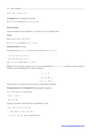 10 Valor Absoluto
∀x, x ∈ R : −|x| ≤ x ≤ |x|
Propiedad 12 (desigualdad triangular)
Si x ∈ R, y ∈ R entonces |x + y| ≤ |x| + |y|
Demostraci´on:
Antes de demostrar esta propiedad, es necesario conocer el siguiente lema:
Lema:
Sean a ∈ R, b ∈ R, c ∈ R, d ∈ R
Si a ≤ b y c ≤ d entonces a + c ≤ b + d
Demostraci´on (del lema)
Supongamos que a ≤ b y c ≤ d, hay que demostrar que a + c ≤ b + d
i.) a ≤ b =⇒ a + c ≤ b + c
ii.) c ≤ d =⇒ b + c ≤ b + d
por i.) y ii.) se tiene que a + c ≤ b + d
Nota: El lema anterior expresa que si se tienen desigualdades a ≤ b y c ≤ d podemos sumar miembro a
miembro estas desigualdades de la manera siguiente:
a ≤ b
c ≤ d
a + c ≤ b + d
Estamos ahora en condiciones de demostrar la desigualdad triangular.
Demostraci´on de la Propiedad 12 (desigualdad triangular).
∀x, x ∈ R, ∀y, y ∈ R, se tiene que:
−|x| ≤ x ≤ |x| y
−|y| ≤ y ≤ |y|
Sumando miembro a miembro estas desigualdades se tiene:
−|x| + −|y| ≤ x + y ≤ |x| + |y|
∴ −(|x| + |y|) ≤ x + y ≤ |x| + |y|
∴ |x + y| ≤ |x| + |y| por la propiedad (10.i)
www.cienciamatematica.com
 