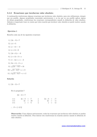 J. Rodr´ıguez S. A. Astorga M. 11
5.1.2 Ecuaciones que involucran valor absoluto
A continuaci´on resolveremos algunas ecuaciones que involucran valor absoluto, para esto utilizaremos, siempre
que sea posible, algunas propiedades enunciadas anteriormente y en los que no sea posible aplicar alguna
de dichas propiedades, resolveremos las ecuaciones correspondientes usando la deﬁnici´on de valor absoluto.
Adem´as es importante tener en cuenta que toda ecuaci´on que involucre valor absoluto se puede resolver usando
la deﬁnici´on.
Ejercicios 1
Resuelva cada una de las siguientes ecuaciones
1.) |2x − 3| = 7
2.) |x| = 5
3.) |x − 3| = −3
4.) |x + 8| = 0
5.) |2x + 3| = −9
6.) |x + 3| = 5 + x
7.) |1 − 3x| + x = −3
8.) 3|x + 4| − 2 = x
9.) 4
(2x − 15)4 = 10
10.) (3 − 2x)2 + x = 3
11.) 2 4
(5 − 4x)4 = x + 2
Soluci´on
1.) |2x − 3| = 7
Por la propiedad 7
|2x − 3| = 7
⇐⇒ 2x − 3 = 7 o 2x − 3 = −7
⇐⇒ 2x = 10 o 2x = −4
⇐⇒ x = 5 o x = −2
∴ S = {−2, 5}
Observaci´on: Como dijimos anteriormente, todas las ecuaciones que involucran valor absoluto se pueden
resolver usando la deﬁnici´on. Para ilustrar esto resolveremos la ecuaci´on anterior usando la deﬁnici´on de
valor absoluto.
www.cienciamatematica.com
 