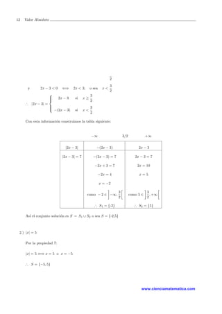 12 Valor Absoluto
2
y 2x − 3 < 0 ⇐⇒ 2x < 3; o sea x <
3
2
∴ |2x − 3| =



2x − 3 si x ≥
3
2
−(2x − 3) si x <
3
2
Con esta informaci´on construimos la tabla siguiente:
−∞ 3/2 +∞
|2x − 3| −(2x − 3) 2x − 3
|2x − 3| = 7 −(2x − 3) = 7 2x − 3 = 7
−2x + 3 = 7 2x = 10
−2x = 4 x = 5
x = −2
como − 2 ∈ −∞,
3
2
como 5 ∈
3
2
, +∞
∴ S1 = {-2} ∴ S2 = {5}
As´ı el conjunto soluci´on es S = S1 ∪ S2 o sea S = {-2,5}
2.) |x| = 5
Por la propiedad 7:
|x| = 5 ⇐⇒ x = 5 o x = −5
∴ S = {−5, 5}
www.cienciamatematica.com
 