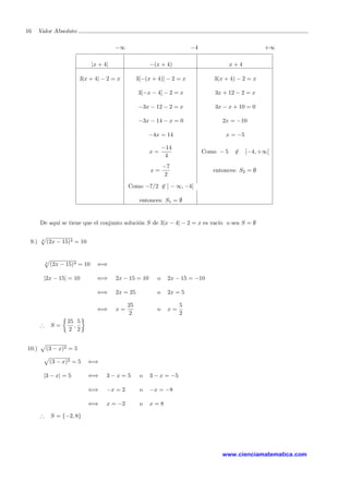 16 Valor Absoluto
−∞ −4 +∞
|x + 4| −(x + 4) x + 4
3|x + 4| − 2 = x 3[−(x + 4)] − 2 = x 3(x + 4) − 2 = x
3[−x − 4] − 2 = x 3x + 12 − 2 = x
−3x − 12 − 2 = x 3x − x + 10 = 0
−3x − 14 − x = 0 2x = −10
−4x = 14 x = −5
x =
−14
4
Como − 5 ∈ [−4, +∞[
x =
−7
2
entonces: S2 = ∅
Como −7/2 ∈ ] − ∞, −4]
entonces: S1 = ∅
De aqu´ı se tiene que el conjunto soluci´on S de 3|x − 4| − 2 = x es vac´ıo o sea S = ∅
9.) 4
(2x − 15)4 = 10
4
(2x − 15)4 = 10 ⇐⇒
|2x − 15| = 10 ⇐⇒ 2x − 15 = 10 o 2x − 15 = −10
⇐⇒ 2x = 25 o 2x = 5
⇐⇒ x =
25
2
o x =
5
2
∴ S =
25
2
,
5
2
10.) (3 − x)2 = 5
(3 − x)2 = 5 ⇐⇒
|3 − x| = 5 ⇐⇒ 3 − x = 5 o 3 − x = −5
⇐⇒ −x = 2 o −x = −8
⇐⇒ x = −2 o x = 8
∴ S = {−2, 8}
www.cienciamatematica.com
 