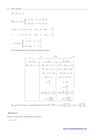 18 Valor Absoluto
2|5 − 4x| = x + 2
Pero: |5 − 4x| =



5 − 4x si 5 − 4x ≥ 0
−(5 − 4x) si 5 − 4x < 0
Como: 5 − 4x ≥ 0 ⇐⇒ −4x ≥ −5, o sea x ≤
5
4
y 5 − 4x < 0 ⇐⇒ −4x < −5, o sea x >
5
4
∴ |5 − 4x| =



5 − 4x si x ≤
5
4
−(5 − 4x) si x >
5
4
Con esta informaci´on construimos la siguiente tabla:
−∞ 5/4 +∞
|5 − 4x| 5 − 4x −(5 − 4x)
2|5 − 4x| = x + 2 2(5 − 4x) = x + 2 2[−(5 − 4x)] = x + 2
10 − 8x = x + 2 2[−5 + 4x] = x + 2
−8x − x = 2 − 10 −10 + 8x = x + 2
−9x = −8 8x − x = 2 + 10
x =
8
9
7x = 12
x =
12
7
como
8
9
∈ −∞,
5
4
como
12
7
∈
5
4
, +∞
∴ S1 =
8
9
∴ S2 =
12
7
De aqu´ı se tiene que el conjunto soluci´on S de 2 4
(5 − 4x)4 = x + 3 es
8
9
,
12
7
, o sea S =
8
9
,
12
7
Ejercicios 2
Resuelva cada una de las siguientes ecuaciones:
1.) |x| = 7
www.cienciamatematica.com
 
