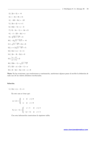J. Rodr´ıguez S. A. Astorga M. 19
2.) |2x + 5| = −8
3.) | − 2x + 9| = 11
4.) −3|3 − 2x| = −12
5.) |3x + 2| = x + 1
6.) 2|2x − 5| = x − 3
7.) 3| − 5x − 1| = −2x + 3
8.) −1 − 2|5 − 3x| = x
9.) 6
(2x + 1)6 = 3
10.) −2 (1 − 7x)2 = −6
11.) (x − 2)2 + 3x = 6
12.) x + 2 4
(x − 6)4 = 5
13.) 2|x| + |x − 1| = 4
14.) |2x − 3| − 2|x| = 3
15.)
x − 1
x + 1
= 2
16.) 2|3x − 1| = (x − 7)2
17.) 2|2 − x| + |2x − 1| = x
18.) |3 − 2x| − 3|x + 2| − x = 0
Nota: En las ecuaciones, que resolveremos a continuaci´on, omitiremos algunos pasos al escribir la deﬁnici´on de
cada uno de los valores absolutos involucrados.
Soluci´on
1.) 2|x| + |x − 1| = 4
En este caso se tiene que:
a.) |x| =



x si x ≥ 0
−x si x < 0
b.) |x − 1| =



x − 1 si x ≥ 1
−(x − 1) si x < 1
Con esta informaci´on construimos la siguiente tabla:
www.cienciamatematica.com
 
