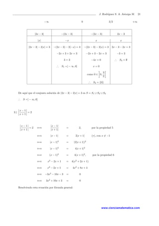 J. Rodr´ıguez S. A. Astorga M. 21
−∞ 0 3/2 +∞
|2x − 3| −(2x − 3) −(2x − 3) 2x − 3
|x| −x x x
|2x − 3| − 2|x| = 3 −(2x − 3) − 2(−x) = 3 −(2x − 3) − 2(x) = 3 2x − 3 − 2x = 3
−2x + 3 + 2x = 3 −2x + 3 − 2x = 3 −3 = 3
3 = 3 −4x = 0 ∴ S3 = ∅
∴ S1 =] − ∞, 0[ x = 0
como 0 ∈ 0,
3
2
∴ S2 = {0}
De aqu´ı que el conjunto soluci´on de |2x − 3| − 2|x| = 3 es S = S1 ∪ S2 ∪ S3
∴ S =] − ∞, 0]
3.)
x − 1
x + 1
= 2
x − 1
x + 1
= 2 ⇐⇒
|x − 1|
|x + 1|
= 2, por la propiedad 5
⇐⇒ |x − 1| = 2|x + 1| (∗), con x = −1
⇐⇒ |x − 1|2
= (2|x + 1|)2
⇐⇒ |x − 1|2
= 4|x + 1|2
⇐⇒ (x − 1)2
= 4(x + 1)2
, por la propiedad 6
⇐⇒ x2
− 2x + 1 = 4(x2
+ 2x + 1)
⇐⇒ x2
− 2x + 1 = 4x2
+ 8x + 4
⇐⇒ −3x2
− 10x − 3 = 0
⇐⇒ 3x2
+ 10x + 3 = 0
Resolviendo esta ecuaci´on por f´ormula general:
www.cienciamatematica.com
 