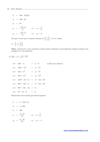 22 Valor Absoluto
= 100 − 4(3)(3)
= 100 − 36
= 64
x1 =
−10 + 8
6
=⇒ x1 =
−1
3
x2 =
−10 − 8
6
=⇒ x2 = −3
De aqu´ı se tiene que el conjunto soluci´on de
x − 1
x + 1
= 2 es S, donde
S = −3,
−1
3
Nota: A partir de (∗) esta ecuaci´on se puede resolver utilizando un procedimiento similar al usado en los
ejemplos (1) y (2) anteriores.
4.) 2|3x − 1| = (x − 7)2
⇐⇒ 2|3x − 1| = |x − 7| (∗)(Ver nota anterior)
⇐⇒ (2|3x − 1|)2
= |x − 7|2
⇐⇒ 4|3x − 1|2
= |x − 7|2
⇐⇒ 4(3x − 1)2
= (x − 7)2
⇐⇒ 4(9x2
− 6x + 1) = x2
− 14x + 49
⇐⇒ 36x2
− 24x + 4 = x2
− 14x + 49
⇐⇒ 35x2
− 10x − 45 = 0
⇐⇒ 7x2
− 2x − 9 = 0
Resolviendo esta ecuaci´on por f´ormula general:
= 4 − 4(7)(−9)
= 4 + 252
= 256
x1 =
2 + 16
14
=⇒ x1 =
9
7
x2 =
2 − 16
14
=⇒ x2 = −1
www.cienciamatematica.com
 