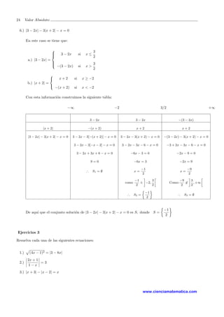 24 Valor Absoluto
6.) |3 − 2x| − 3|x + 2| − x = 0
En este caso se tiene que:
a.) |3 − 2x| =



3 − 2x si x ≤
3
2
−(3 − 2x) si x >
3
2
b.) |x + 2| =



x + 2 si x ≥ −2
−(x + 2) si x < −2
Con esta informaci´on construimos la siguiente tabla:
−∞ −2 3/2 +∞
3 − 2x 3 − 2x −(3 − 2x)
|x + 2| −(x + 2) x + 2 x + 2
|3 − 2x| − 3|x + 2| − x = 0 3 − 2x − 3[−(x + 2)] − x = 0 3 − 2x − 3(x + 2) − x = 0 −(3 − 2x) − 3(x + 2) − x = 0
3 − 2x − 3[−x − 2] − x = 0 3 − 2x − 3x − 6 − x = 0 −3 + 2x − 3x − 6 − x = 0
3 − 2x + 3x + 6 − x = 0 −6x − 3 = 0 −2x − 9 = 0
9 = 0 −6x = 3 −2x = 9
∴ S1 = ∅ x =
−1
2
x =
−9
2
como
−1
2
∈ −2,
3
2
Como:
−9
2
∈
3
2
, +∞
∴ S2 =
−1
2
∴ S3 = ∅
De aqu´ı que el conjunto soluci´on de |3 − 2x| − 3|x + 2| − x = 0 es S, donde S =
−1
2
Ejercicios 3
Resuelva cada una de las siguientes ecuaciones:
1.) (4x − 1)2 = |3 − 8x|
2.)
2x + 1
1 − x
= 3
3.) |x + 3| − |x − 2| = x
www.cienciamatematica.com
 