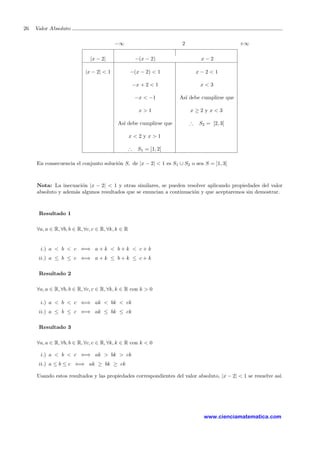 26 Valor Absoluto
−∞ 2 +∞
|x − 2| −(x − 2) x − 2
|x − 2| < 1 −(x − 2) < 1 x − 2 < 1
−x + 2 < 1 x < 3
−x < −1 As´ı debe cumplirse que
x > 1 x ≥ 2 y x < 3
As´ı debe cumplirse que ∴ S2 = [2, 3[
x < 2 y x > 1
∴ S1 = ]1, 2[
En consecuencia el conjunto soluci´on S, de |x − 2| < 1 es S1 ∪ S2 o sea S = ]1, 3[
Nota: La inecuaci´on |x − 2| < 1 y otras similares, se pueden resolver aplicando propiedades del valor
absoluto y adem´as algunos resultados que se enuncian a continuaci´on y que aceptaremos sin demostrar.
Resultado 1
∀a, a ∈ R, ∀b, b ∈ R, ∀c, c ∈ R, ∀k, k ∈ R
i.) a < b < c ⇐⇒ a + k < b + k < c + k
ii.) a ≤ b ≤ c ⇐⇒ a + k ≤ b + k ≤ c + k
Resultado 2
∀a, a ∈ R, ∀b, b ∈ R, ∀c, c ∈ R, ∀k, k ∈ R con k > 0
i.) a < b < c ⇐⇒ ak < bk < ck
ii.) a ≤ b ≤ c ⇐⇒ ak ≤ bk ≤ ck
Resultado 3
∀a, a ∈ R, ∀b, b ∈ R, ∀c, c ∈ R, ∀k, k ∈ R con k < 0
i.) a < b < c ⇐⇒ ak > bk > ck
ii.) a ≤ b ≤ c ⇐⇒ ak ≥ bk ≥ ck
Usando estos resultados y las propiedades correspondientes del valor absoluto, |x − 2| < 1 se resuelve as´ı.
www.cienciamatematica.com
 