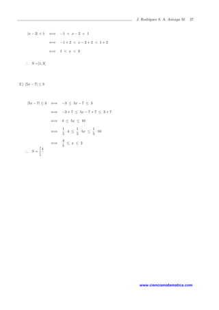 J. Rodr´ıguez S. A. Astorga M. 27
|x − 2| < 1 ⇐⇒ −1 < x − 2 < 1
⇐⇒ −1 + 2 < x − 2 + 2 < 1 + 2
⇐⇒ 1 < x < 3
∴ S =]1, 3[
2.) |5x − 7| ≤ 3
|5x − 7| ≤ 3 ⇐⇒ −3 ≤ 5x − 7 ≤ 3
⇐⇒ −3 + 7 ≤ 5x − 7 + 7 ≤ 3 + 7
⇐⇒ 4 ≤ 5x ≤ 10
⇐⇒
1
5
· 4 ≤
1
5
· 5x ≤
1
5
· 10
⇐⇒
4
5
≤ x ≤ 2
∴ S =
4
www.cienciamatematica.com
 