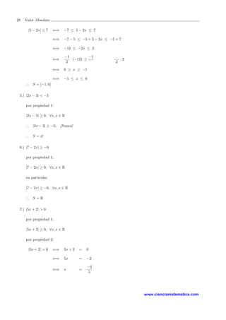 28 Valor Absoluto
|5 − 2x| ≤ 7 ⇐⇒ −7 ≤ 5 − 2x ≤ 7
⇐⇒ −7 − 5 ≤ −5 + 5 − 2x ≤ −5 + 7
⇐⇒ −12 ≤ −2x ≤ 2
⇐⇒
−1
2
· (−12) ≥
−1
2
· 2
⇐⇒ 6 ≥ x ≥ −1
⇐⇒ −1 ≤ x ≤ 6
∴ S = [−1, 6]
5.) |2x − 3| < −5
por propiedad 1:
|2x − 3| ≥ 0, ∀x, x ∈ R
∴ |2x − 3| ≥ −5; ¡Nunca!
∴ S = ∅
6.) |7 − 2x| ≥ −6
por propiedad 1;
|7 − 2x| ≥ 0, ∀x, x ∈ R
en particular
|7 − 2x| ≥ −6, ∀x, x ∈ R
∴ S = R
7.) |5x + 2| > 0
por propiedad 1;
|5x + 2| ≥ 0, ∀x, x ∈ R
por propiedad 2;
|5x + 2| = 0 ⇐⇒ 5x + 2 = 0
⇐⇒ 5x = −2
⇐⇒ x =
−2
5
www.cienciamatematica.com
 