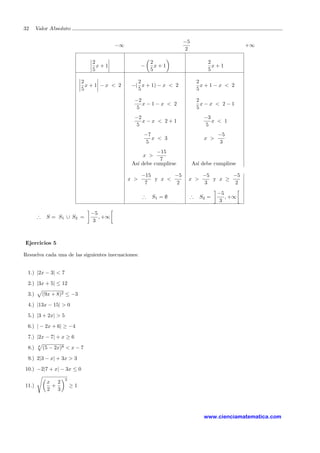 32 Valor Absoluto
−∞
−5
2
+∞
2
5
x + 1 −
2
5
x + 1
2
5
x + 1
2
5
x + 1 − x < 2 −(
2
5
x + 1) − x < 2
2
5
x + 1 − x < 2
−2
5
x − 1 − x < 2
2
5
x − x < 2 − 1
−2
5
x − x < 2 + 1
−3
5
x < 1
−7
5
x < 3 x >
−5
3
x >
−15
7
As´ı debe cumplirse As´ı debe cumplirse
x >
−15
7
y x <
−5
2
x >
−5
3
y x ≥
−5
2
∴ S1 = ∅ ∴ S2 =
−5
3
, +∞
∴ S = S1 ∪ S2 =
−5
3
, +∞
Ejercicios 5
Resuelva cada una de las siguientes inecuaciones:
1.) |2x − 3| < 7
2.) |3x + 5| ≤ 12
3.) (9x + 8)2 ≤ −3
4.) |13x − 15| > 0
5.) |3 + 2x| > 5
6.) | − 2x + 6| ≥ −4
7.) |2x − 7| + x ≥ 6
8.) 8
(5 − 2x)8 < x − 7
9.) 2|3 − x| + 3x > 3
10.) −2|7 + x| − 3x ≤ 0
11.)
x
2
+
2
3
2
≥ 1
www.cienciamatematica.com
 