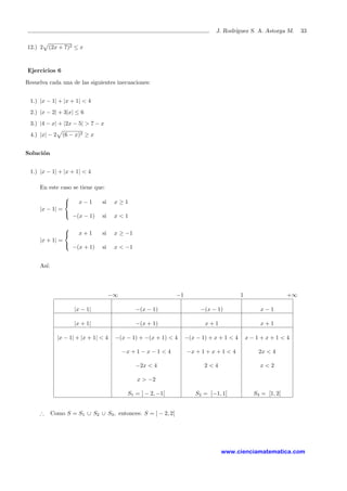 J. Rodr´ıguez S. A. Astorga M. 33
12.) 2 (2x + 7)2 ≤ x
Ejercicios 6
Resuelva cada una de las siguientes inecuaciones:
1.) |x − 1| + |x + 1| < 4
2.) |x − 2| + 3|x| ≤ 6
3.) |4 − x| + |2x − 5| > 7 − x
4.) |x| − 2 (6 − x)2 ≥ x
Soluci´on
1.) |x − 1| + |x + 1| < 4
En este caso se tiene que:
|x − 1| =



x − 1 si x ≥ 1
−(x − 1) si x < 1
|x + 1| =



x + 1 si x ≥ −1
−(x + 1) si x < −1
As´ı:
−∞ −1 1 +∞
|x − 1| −(x − 1) −(x − 1) x − 1
|x + 1| −(x + 1) x + 1 x + 1
|x − 1| + |x + 1| < 4 −(x − 1) + −(x + 1) < 4 −(x − 1) + x + 1 < 4 x − 1 + x + 1 < 4
−x + 1 − x − 1 < 4 −x + 1 + x + 1 < 4 2x < 4
−2x < 4 2 < 4 x < 2
x > −2
S1 = ] − 2, −1[ S2 = [−1, 1[ S3 = [1, 2[
∴ Como S = S1 ∪ S2 ∪ S3, entonces: S = ] − 2, 2[
www.cienciamatematica.com
 