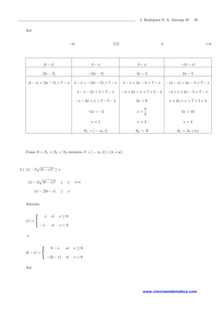 J. Rodr´ıguez S. A. Astorga M. 35
As´ı:
−∞ 5/2 4 +∞
|4 − x| 4 − x 4 − x −(4 − x)
|2x − 5| −(2x − 5) 2x − 5 2x − 5
|4 − x| + |2x − 5| > 7 − x 4 − x + −(2x − 5) > 7 − x 4 − x + 2x − 5 > 7 − x −(4 − x) + 2x − 5 > 7 − x
4 − x − 2x + 5 > 7 − x −x + 2x + x > 7 + 5 − 4 −4 + x + 2x − 5 > 7 − x
−x − 2x + x > 7 − 5 − 4 2x > 8 x + 2x + x > 7 + 5 + 4
−2x > −2 x >
8
2
4x > 16
x < 1 x > 4 x > 4
S1 = ] − ∞, 1[ S2 = ∅ S3 = ]4, +∞[
Como S = S1 ∪ S2 ∪ S3 entonces S = ] − ∞, 1[ ∪ ]4, +∞[
4.) |x| − 2 (6 − x)2 ≥ x
|x| − 2 (6 − x)2 ≥ x ⇐⇒
|x| − 2|6 − x| ≥ x
Adem´as:
|x| =



x si x ≥ 0
−x si x < 0
y
|6 − x| =



6 − x si x ≤ 6
−(6 − x) si x > 6
As´ı:
www.cienciamatematica.com
 