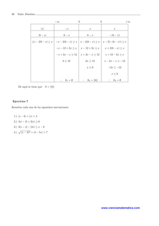 36 Valor Absoluto
−∞ 0 6 +∞
|x| −x x x
|6 − x| 6 − x 6 − x −(6 − x)
|x| − 2|6 − x| ≥ x −x − 2(6 − x) ≥ x x − 2(6 − x) ≥ x x − 2(−(6 − x)) ≥ x
−x − 12 + 2x ≥ x x − 12 + 2x ≥ x x + 2(6 − x) ≥ x
−x + 2x − x ≥ 12 x + 2x − x ≥ 12 x + 12 − 2x ≥ x
0 ≥ 12 2x ≥ 12 x − 2x − x ≥ −12
x ≥ 6 −2x ≥ −12
x ≤ 6
∴ S1 = ∅ ∴ S2 = {6} ∴ S3 = ∅
De aqu´ı se tiene que: S = {6}
Ejercicios 7
Resuelva cada una de las siguientes inecuaciones:
1.) |x − 6| + |x| < 4
2.) 4|x − 2| + 3|x| ≥ 6
3.) 3|x − 4| − |2x| ≤ x − 6
4.) (x − 3)2 + |4 − 5x| > 7
www.cienciamatematica.com
 