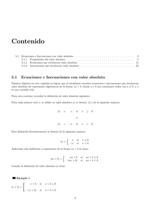 Contenido
5.1 Ecuaciones e Inecuaciones con valor absoluto . . . . . . . . . . . . . . . . . . . . . . . . . . . . . 3
5.1.1 Propiedades del valor absoluto . . . . . . . . . . . . . . . . . . . . . . . . . . . . . . . . . 5
5.1.2 Ecuaciones que involucran valor absoluto . . . . . . . . . . . . . . . . . . . . . . . . . . . 11
5.1.3 Inecuaciones que involucran valor absoluto . . . . . . . . . . . . . . . . . . . . . . . . . . 25
5.1 Ecuaciones e Inecuaciones con valor absoluto
Nuestro objetivo en este cap´ıtulo es lograr que el estudiante resuelva ecuaciones e inecuaciones que involucran
valor absoluto de expresiones algebraicas de la forma ax + b, donde a y b son constantes reales con a = 0, y x
es una variable real.
Para esto conviene recordar la deﬁnici´on de valor absoluto siguiente:
Para cada n´umero real x, se deﬁne su valor absoluto (y se denota |x| ) de la siguiente manera:
|x| = x si x ≥ 0
o
|x| = −x si x < 0
Esta deﬁnici´on frecuentemente se denota de la siguiente manera:
|x| =
x si x ≥ 0
−x si x < 0
Aplicando esta deﬁnici´on a expresiones de la forma ax + b se tiene:
|ax + b| =
ax + b si ax + b ≥ 0
−(ax + b) si ax + b < 0
Usando la deﬁnici´on de valor absoluto se tiene:
Ejemplo 1
|x + 5| =



x + 5 si x + 5 ≥ 0
−(x + 5) si x + 5 < 0
3
 